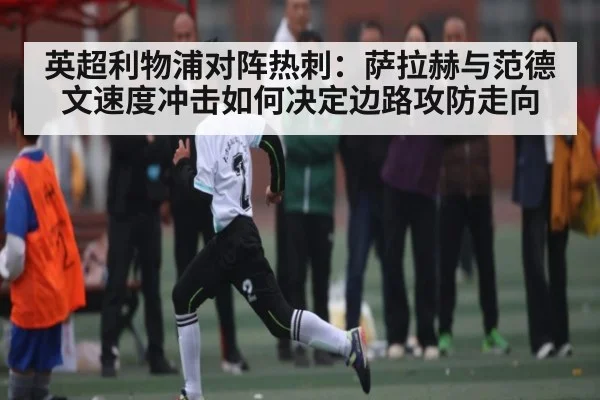 英超利物浦对阵热刺:萨拉赫与范德文速度冲击如何决定边路攻防走向