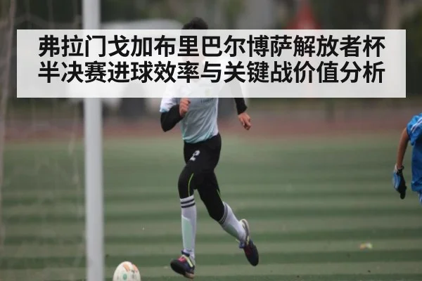 弗拉门戈加布里巴尔博萨解放者杯半决赛进球效率与关键战价值分析