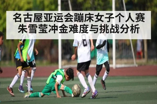 名古屋亚运会蹦床女子个人赛朱雪莹冲金难度与挑战分析