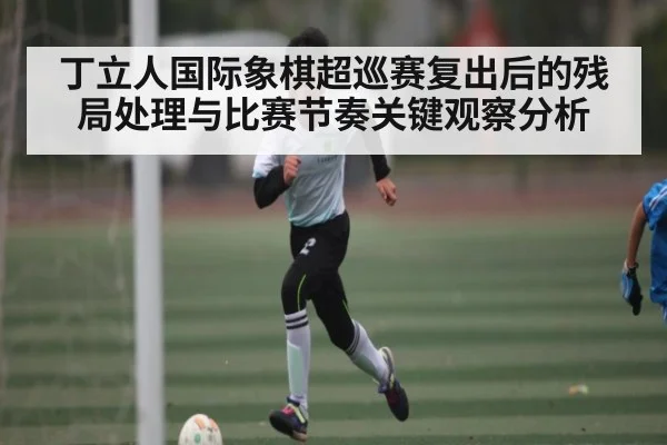 丁立人国际象棋超巡赛复出后的残局处理与比赛节奏关键观察分析